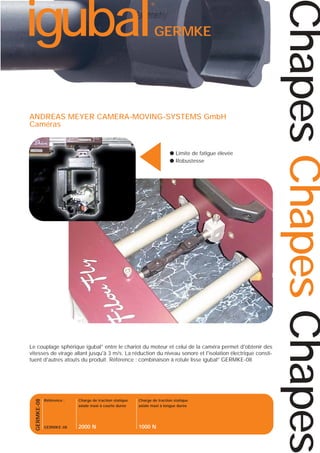 GERMKE

▲

ANDREAS MEYER CAMERA-MOVING-SYSTEMS GmbH
Caméras

● Limite de fatigue élevée
● Robustesse

GERMKE-08

Le couplage sphérique igubal® entre le chariot du moteur et celui de la caméra permet d'obtenir des
vitesses de virage allant jusqu'à 3 m/s. La réduction du niveau sonore et l'isolation électrique constituent d'autres atouts du produit. Référence : combinaison à rotule lisse igubal® GERMKE-08

Référence :

Charge de traction statique
axiale maxi à courte durée

Charge de traction statique
axiale maxi à longue durée

GERMKE-08

2000 N

1000 N

Chapes Chapes Chapes

igubal

®

 