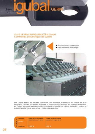 igubal

®

GERM

▲

S & B VERPACKUNGSANLAGEN GmbH
Commande pneumatique de clapets

● Grande résistance mécanique
● Particulièrement économique

GERMF-06

Nos chapes igubal® en plastique constituent une alternative économique aux chapes en acier
inoxydable. Dans les installations de pesage et de remplissage destinées aux produits alimentaires,
les chapes amorcées pneumatiquement actionnent le système de clapets. Référence : chapes et
embouts à rotule igubal® GERMF-06 / KBRM-06 et KBRM-08

28

Référence :

Charge de traction statique
axiale maxi à courte durée

Charge de traction statique
axiale maxi à longue durée

1300 N

650 N

Part-No.:

GERMF-06

 