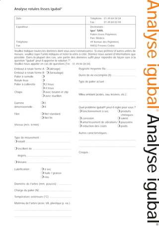 Date :

Téléphone : 01.49.84.04.04
Fax :

Expéditeur :

01.49.84.03.94

Destinataire :
igus® SARL
Paliers lisses Polymères
Parc Médicis

Téléphone :

49 Avenue des Pépinières

Fax:

94832 Fresnes Cedex

Veuillez indiquer toutes les données dont vous avez connaissance. Si vous préférez d'autres unités de
mesure, veuillez rayer l'unité indiquée et noter la vôtre à côté. Donnez-nous autant d'informations que
possible. Dans la plupart des cas, une partie des données suffit pour répondre de façon sûre à la
question "igubal® peut-il apporter la solution ?".
Veuillez nous appeler en cas de questions (Tél. : 01.49.84.04.04).
Embout à rotule forme A ❍ (alésage)
Embout à rotule forme B ❍ (taraudage)
❍
Palier à semelle
Rotule lisse
❍
Palier à collerette
❍ 2 trous
❍ 4 trous
Chape
❍ avec boulon et clip
❍ avec tourillon

❍E
❍K

Filet:

❍ filet standard
❍ filet fin

Vitesse (m/s; tr/min) :
............................................................................
Type de mouvement :
❍ rotatif........................................................

❍ oscillant de ...............................................

Durée de vie escomptée (h) :.............................
Type de palier actuel :
............................................................................
Milieu ambiant (acides, eau, lessives, etc.) :
............................................................................
Quel problème igubal® peut-il régler pour vous ?
❍ fonctionnement à sec
❍ produits
chimiques
❍ corrosion
❍ saleté
❍ amortissement de vibrations ❍ poussière
❍ réduction des coûts
❍ poids
Autres caractéristiques :
............................................................................
............................................................................
Croquis :

degrés.......................................................

❍ linéaire......................................................
Lubrification :

❍ à sec
❍ huile / graisse
❍ eau

Diamètre de l'arbre (mm, pouces) : ...............
Charge du palier (N) :......................................
Température extérieure (°C) :.........................
Matériau de l'arbre (acier, VA, plastique p. ex.) :
............................................................................
............................................................................

®

Gamme
dimensionnelle :

Rugosité moyenne Ra :...................................

Analyse igubal Analyse igubal

Analyse rotules lisses igubal®

®

 