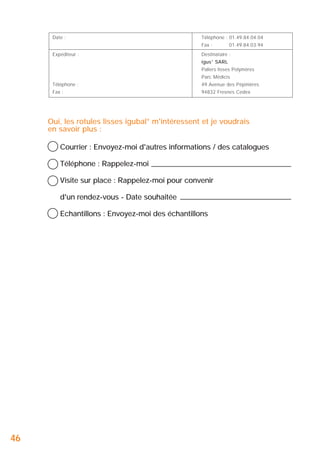 Date :

Téléphone : 01.49.84.04.04
Fax :

Expéditeur :

01.49.84.03.94

Destinataire :
igus® SARL
Paliers lisses Polymères
Parc Médicis

Téléphone :

49 Avenue des Pépinières

Fax :

94832 Fresnes Cedex

Oui, les rotules lisses igubal® m'intéressent et je voudrais
en savoir plus :
Courrier : Envoyez-moi d'autres informations / des catalogues
Téléphone : Rappelez-moi
Visite sur place : Rappelez-moi pour convenir
d'un rendez-vous - Date souhaitée
Echantillons : Envoyez-moi des échantillons

46

 