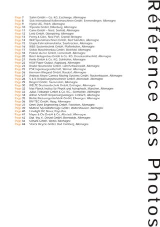 7
8
9
10
11
12
13
14
15
16
17
18
20
21
22
23
25
26
27
28
29
30
32
33
34
35
36
37
39
40
41
42
43
44

Sahm GmbH + Co. KG, Eschwege, Allemagne
Sick International Kellereimaschinen GmbH, Emmendingen, Allemagne
Hymer AG, Polch, Allemagne
Tripendo GmbH, Dillenburg, Allemagne
Came GmbH – Nord, Seefeld, Allemagne
Leeb GmbH, Oberpöring, Allemagne
Penny & Giles, New Port, Grande Bretagne
Wolf Spezialmaschinen GmbH, Bad Salzuflen, Allemagne
Utopia Fahrradmanufaktur, Saarbrücken, Allemagne
WBS-Systemtechnik GmbH, Pfaffenhofen, Allemagne
Stebie Maschinenbau GmbH, Bielefeld, Allemagne
Prokon alu-tec GmbH, Lennestadt, Allemagne
Reich Anlagenbau GmbH & Co. KG, Grosskarolinenfeld, Allemagne
Henle GmbH & Co. KG, Solnhofen, Allemagne
HSW Paper Output, Augsburg, Allemagne
Brüder Neumeister GmbH, Lahr/Schwarzwald, Allemagne
PSK Ingenieurgesellschaft, Weimar, Allemagne
Hermann Wiegand GmbH, Rasdorf, Allemagne
Andreas Meyer Camera-Moving-Systems GmbH, Rockenhausen, Allemagne
S & B Verpackungsmaschinen GmbH, Altenstadt, Allemagne
Biogest GmbH, Taunusstein, Allemagne
WELTE Druckereitechnik GmbH, Entringen, Allemagne
Max Planck Institut für Physik und Astrophysik, München, Allemagne
Julius Tielbürger GmbH & Co. KG., Stemwede, Allemagne
Adrian Schmitt Verpackungsanlagen, Limbach, Allemagne
Riehle Bäckereigerätefabrik GmbH, Ellwangen, Allemagne
BM TEC GmbH, Haag, Allemagne
Omni-Dyne Engineering GmbH, Pastetten, Allemagne
Multicar Spezialfahrzeuge GmbH, Waltershausen, Allemagne
Limelight BV, Breva, Pays Bas
Mayer & Cie GmbH & Co, Albstadt, Allemagne
Dipl.-Ing. K. Dietzel GmbH, Beerwalde, Allemagne
Schunk GmbH, Wedel, Allemagne
Storck Bicycle GmbH, Bad Camberg, Allemagne

Référence des Photos

Page
Page
Page
Page
Page
Page
Page
Page
Page
Page
Page
Page
Page
Page
Page
Page
Page
Page
Page
Page
Page
Page
Page
Page
Page
Page
Page
Page
Page
Page
Page
Page
Page
Page

 
