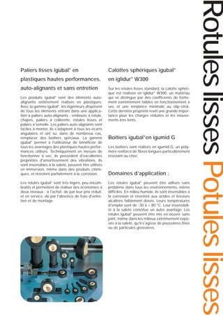 Calottes sphériques igubal®

plastiques hautes performances,

en iglidur® W300

auto-alignants et sans entretien

Sur les rotules lisses standard, la calotte sphérique est réalisée en iglidur® W300, un matériau
qui se distingue par des coefficients de frottement extrêmement faibles en fonctionnement à
sec et une tendance minimale au slip-stick.
Cette dernière propriété revêt une grande importance pour les charges réduites et les mouvements très lents.

Les produits igubal® sont des éléments autoalignants entièrement réalisés en plastiques.
Avec la gamme igubal®, les ingénieurs disposent
de tous les éléments entrant dans une application à paliers auto-alignants : embouts à rotule,
chapes, paliers à collerette, rotules lisses et
paliers à semelle. Les paliers auto-alignants sont
faciles à monter, ils s'adaptent à tous les écarts
angulaires et ont su, dans de nombreux cas,
remplacer des boîtiers spéciaux. La gamme
igubal® permet à l'utilisateur de bénéficier de
tous les avantages des plastiques hautes performances utilisés. Techniquement en mesure de
fonctionner à sec, ils possèdent d'excellentes
propriétés d'amortissement des vibrations. Ils
sont insensibles à la saleté, peuvent être utilisés
en immersion, même dans des produits chimiques, et résistent parfaitement à la corrosion.
Les rotules igubal® sont très légers, peu encombrants et permettent de réaliser des économies à
deux niveaux : à l'achat, de par leur prix réduit,
et en service, de par l'absence de frais d'entretien et de montage.

Boîtiers igubal®en igumid G
Les boîtiers sont réalisés en igumid G, un polymère renforcé de fibres longues particulièrement
résistant au choc.
.

Domaines d’application :
Les rotules igubal® peuvent être utilisés sans
problème dans tous les environnements, même
difficiles. En milieu humide, ils sont insensibles à
la corrosion et résistent aux acides et lessives
alcalines faiblement dosés. Leurs températures
d'emploi vont de -30 à + 80 °C. Leur insensibilité à la saleté constitue un autre avantage. Les
rotules igubal® peuvent être mis en oeuvre sans
joint, même dans les milieux extrêmement exposés à la saleté, qu'il s'agisse de poussières fines
ou de particules grossières.

Rotules lisses Potules lisses

Paliers lisses igubal® en

 