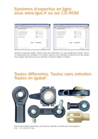 Systèmes d’expertise en ligne
sous www.igus.fr ou sur CD-ROM

Système d’expertise igubal®. Donnez-nous des informations sur votre application (charge, vitesse
et températures par exemple) et le système calculera une estimation de durée de vie des rotules
lisses igubal®.Découvrez aussi les systèmes d’expertise iglidur® et DryLin®.

Toutes différentes. Toutes sans entretien.
Toutes en igubal®.

Pour de plus amples informations sur les pièces spéciales, n'hésitez pas à nous appeler !
(Tél. : 01.49.84.97.56)

 