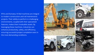 RTVs and Komatsu Hi-Rail machines are integral
to modern construction and rail maintenance
projects. Their ability to perform in challenging
environments, coupled with their specialized
features, makes them invaluable assets. By
leveraging these machines, industries can
enhance productivity, safety, and efficiency,
ensuring successful project completion even in
the most demanding conditions.
 