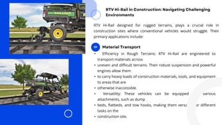 • Efficiency in Rough Terrains: RTV Hi-Rail are engineered to
transport materials across
• uneven and difficult terrains. Their robust suspension and powerful
engines allow them
• to carry heavy loads of construction materials, tools, and equipment
to areas that are
• otherwise inaccessible.
• Versatility: These vehicles can be equipped with various
attachments, such as dump
• beds, flatbeds, and tow hooks, making them versatile for different
tasks on the
• construction site.
RTV Hi-Rail designed for rugged terrains, plays a crucial role in
construction sites where conventional vehicles would struggle. Their
primary applications include:
 