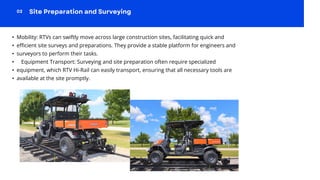 • Mobility: RTVs can swiftly move across large construction sites, facilitating quick and
• efficient site surveys and preparations. They provide a stable platform for engineers and
• surveyors to perform their tasks.
• Equipment Transport: Surveying and site preparation often require specialized
• equipment, which RTV Hi-Rail can easily transport, ensuring that all necessary tools are
• available at the site promptly.
 