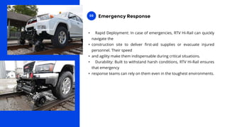 • Rapid Deployment: In case of emergencies, RTV Hi-Rail can quickly
navigate the
• construction site to deliver first-aid supplies or evacuate injured
personnel. Their speed
• and agility make them indispensable during critical situations.
• Durability: Built to withstand harsh conditions, RTV Hi-Rail ensures
that emergency
• response teams can rely on them even in the toughest environments.
 