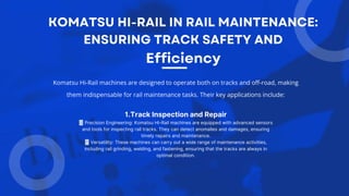 Komatsu Hi-Rail machines are designed to operate both on tracks and off-road, making
them indispensable for rail maintenance tasks. Their key applications include:
1.Track Inspection and Repair
Precision Engineering: Komatsu Hi-Rail machines are equipped with advanced sensors
and tools for inspecting rail tracks. They can detect anomalies and damages, ensuring
timely repairs and maintenance.
Versatility: These machines can carry out a wide range of maintenance activities,
including rail grinding, welding, and fastening, ensuring that the tracks are always in
optimal condition.
 
