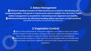2. Ballast Management
Efficient Handling: Komatsu Hi-Rail machines are crucial for distributing and
compacting ballast, the gravel or coarse stone used to stabilize the rail tracks. Proper
ballast management is essential for maintaining track alignment and stability.
Minimized Downtime: By efficiently handling ballast operations, Hi-Rail machines
help minimize track downtime, ensuring uninterrupted rail services.
3.Vegetation Control
Right-of-Way Maintenance: Overgrown vegetation can obstruct tracks and signal
visibility. Komatsu Hi-Rail machines equipped with brush cutters and herbicide sprayers
help manage vegetation along the railway, ensuring clear and safe pathways.
Environmental Compliance: These machines can be equipped with eco-friendly tools
and attachments that ensure vegetation control activities comply with environmental
regulations.
 