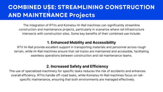 The integration of RTVs and Komatsu Hi-Rail machines can significantly streamline
construction and maintenance projects, particularly in scenarios where rail infrastructure
intersects with construction sites. Some key benefits of their combined use include:
1. Enhanced Mobility and Accessibility
RTV Hi-Rail provide excellent support in transporting materials and personnel across rough
terrain, while Hi-Rail machines ensure that rail tracks are maintained and accessible, facilitating
seamless operations between construction and rail maintenance teams.
2. Increased Safety and Efficiency
The use of specialized machinery for specific tasks reduces the risk of accidents and enhances
overall efficiency. RTVs handle off-road tasks, while Komatsu Hi-Rail machines focus on rail-
specific maintenance, ensuring that both environments are managed effectively.
 