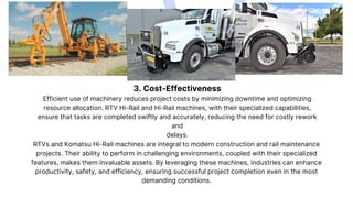 3. Cost-Effectiveness
Efficient use of machinery reduces project costs by minimizing downtime and optimizing
resource allocation. RTV Hi-Rail and Hi-Rail machines, with their specialized capabilities,
ensure that tasks are completed swiftly and accurately, reducing the need for costly rework
and
delays.
RTVs and Komatsu Hi-Rail machines are integral to modern construction and rail maintenance
projects. Their ability to perform in challenging environments, coupled with their specialized
features, makes them invaluable assets. By leveraging these machines, industries can enhance
productivity, safety, and efficiency, ensuring successful project completion even in the most
demanding conditions.
 