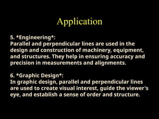 Application
5. *Engineering*:
Parallel and perpendicular lines are used in the
design and construction of machinery, equipment,
and structures. They help in ensuring accuracy and
precision in measurements and alignments.
6. *Graphic Design*:
In graphic design, parallel and perpendicular lines
are used to create visual interest, guide the viewer's
eye, and establish a sense of order and structure.
 