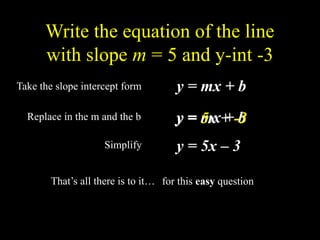 Write the equation of the line
with slope m = 5 and y-int -3
Take the slope intercept form y = mx + b
Replace in the m and the b y = mx + b
y = 5x + -3
y = 5x – 3
Simplify
That’s all there is to it… for this easy question
 