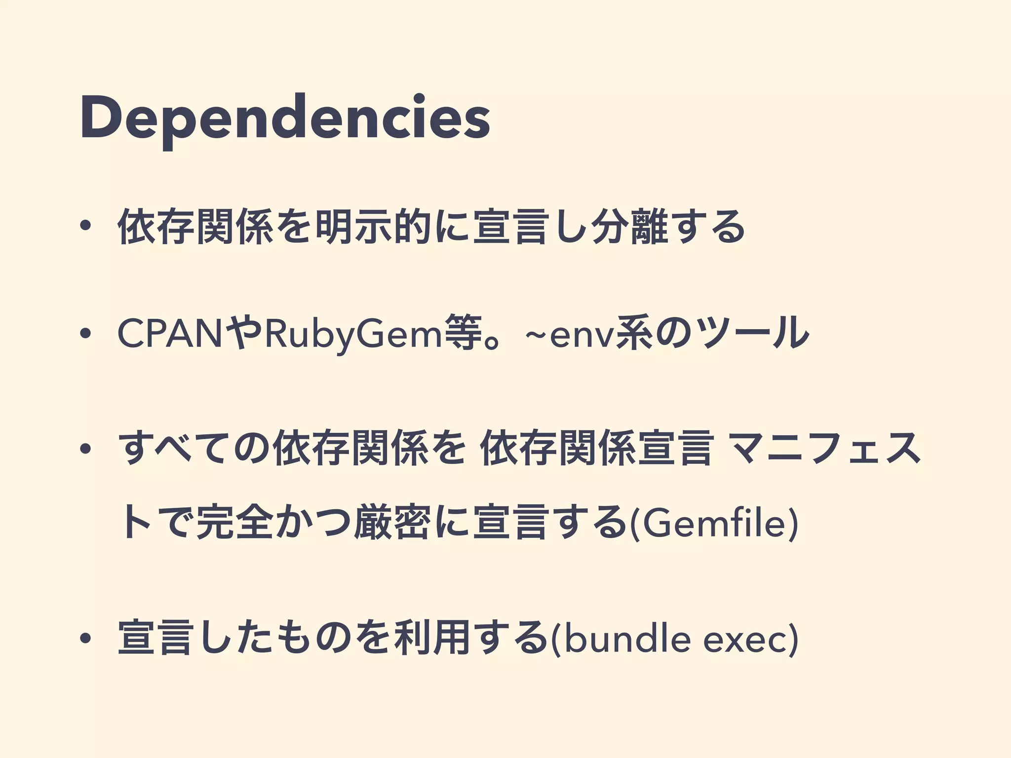 Dependencies 
• 依存関係を明示的に宣言し分離する 
• CPANやRubyGem等。~env系のツール 
• すべての依存関係を 依存関係宣言 マニフェス 
トで完全かつ厳密に宣言する(Gemfile) 
• 宣言したものを利用する(bundle exec) 
 