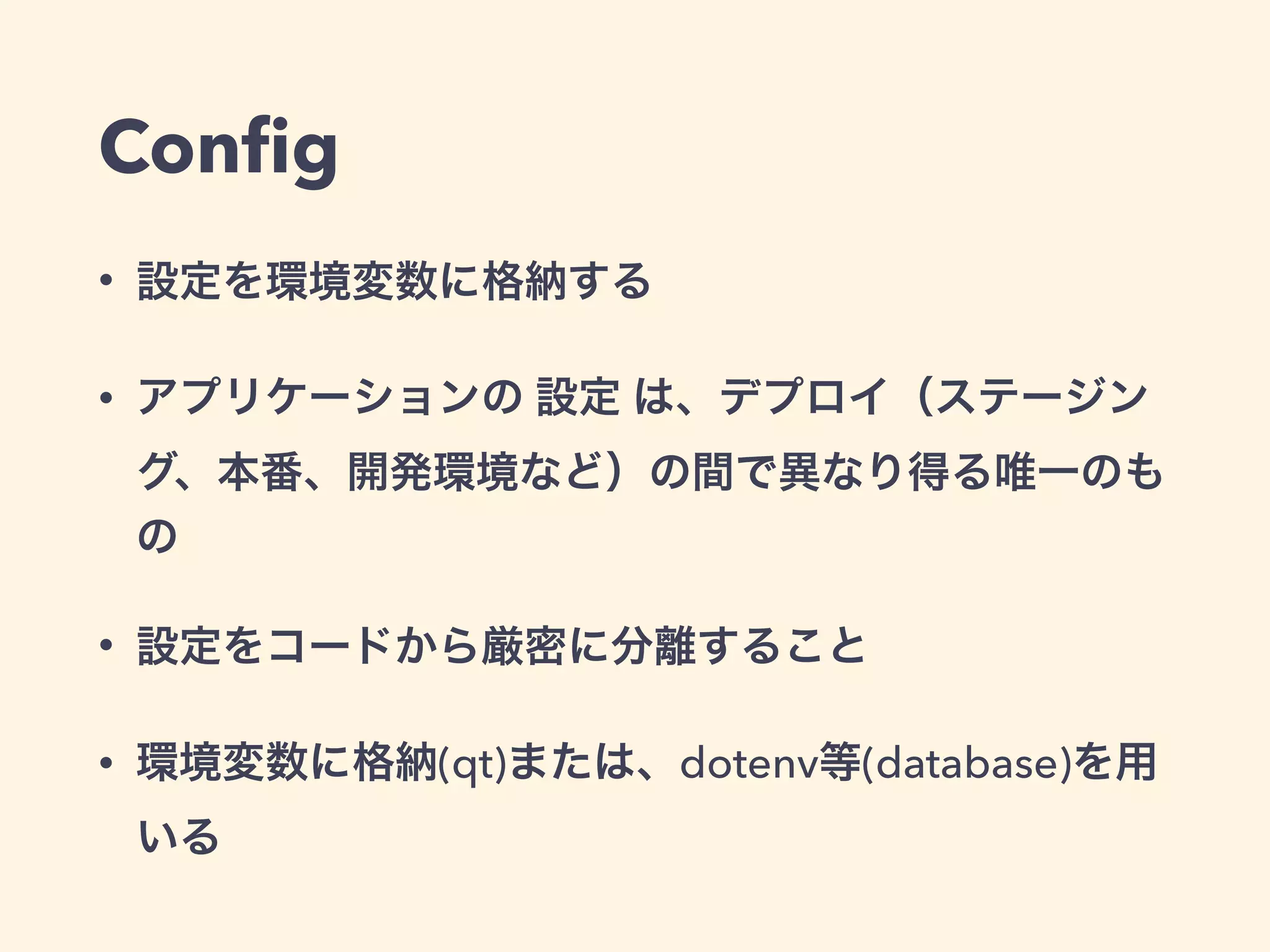 Config 
• 設定を環境変数に格納する 
• アプリケーションの 設定 は、デプロイ（ステージン 
グ、本番、開発環境など）の間で異なり得る唯一のも 
の 
• 設定をコードから厳密に分離すること 
• 環境変数に格納(qt)または、dotenv等(database)を用 
いる 
 