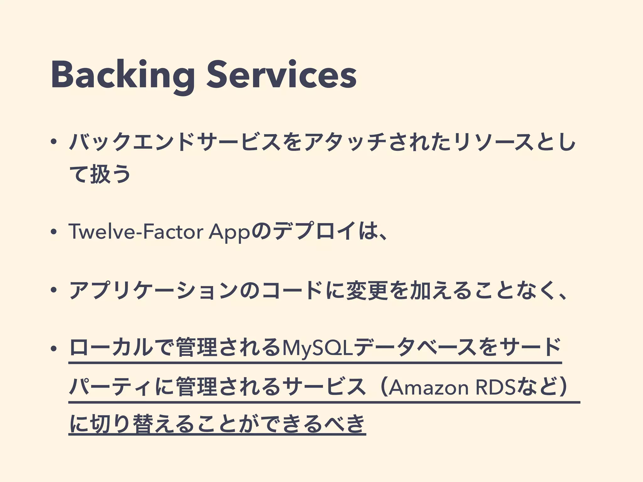 Backing Services 
• バックエンドサービスをアタッチされたリソースとし 
て扱う 
• Twelve-Factor Appのデプロイは、 
• アプリケーションのコードに変更を加えることなく、 
• ローカルで管理されるMySQLデータベースをサード 
パーティに管理されるサービス（Amazon RDSなど） 
に切り替えることができるべき 
 