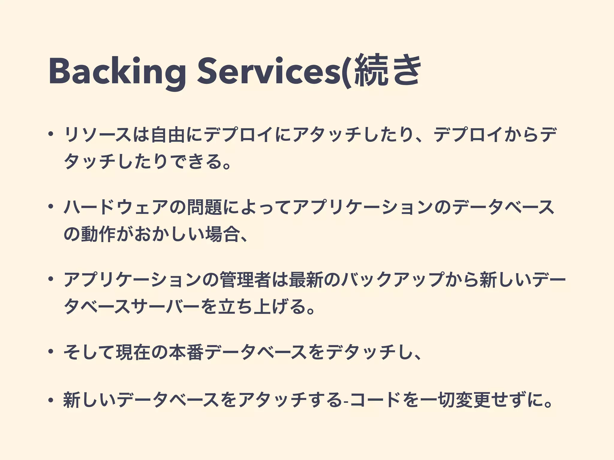 Backing Services(続き 
• リソースは自由にデプロイにアタッチしたり、デプロイからデ 
タッチしたりできる。 
• ハードウェアの問題によってアプリケーションのデータベース 
の動作がおかしい場合、 
• アプリケーションの管理者は最新のバックアップから新しいデー 
タベースサーバーを立ち上げる。 
• そして現在の本番データベースをデタッチし、 
• 新しいデータベースをアタッチする-コードを一切変更せずに。 
 