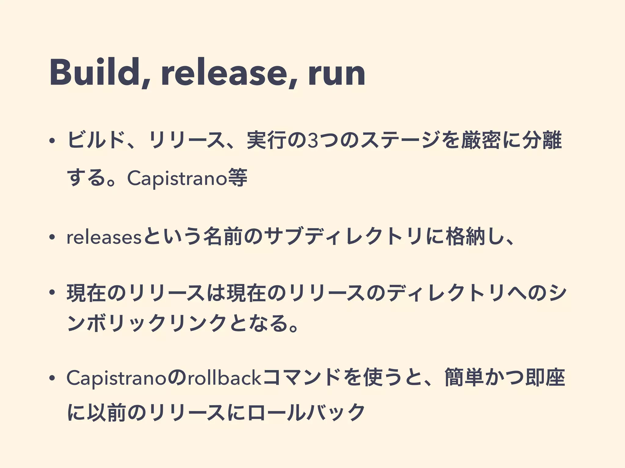 Build, release, run 
• ビルド、リリース、実行の3つのステージを厳密に分離する。 
Capistrano等 
• releasesという名前のサブディレクトリに格納し、 
• 現在のリリースは現在のリリースのディレクトリへのシンボリック 
リンクとなる。 
• Capistranoのrollbackコマンドを使うと、簡単かつ即座に以前のリ 
リースにロールバック 
• 今だとBule-Green deployment 
 