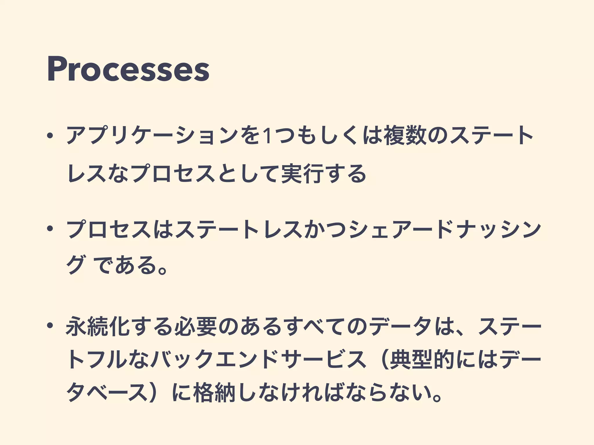 Processes 
• アプリケーションを1つもしくは複数のステート 
レスなプロセスとして実行する 
• プロセスはステートレスかつシェアードナッシン 
グ である。 
• 永続化する必要のあるすべてのデータは、ステー 
トフルなバックエンドサービス（典型的にはデー 
タベース）に格納しなければならない。 
 
