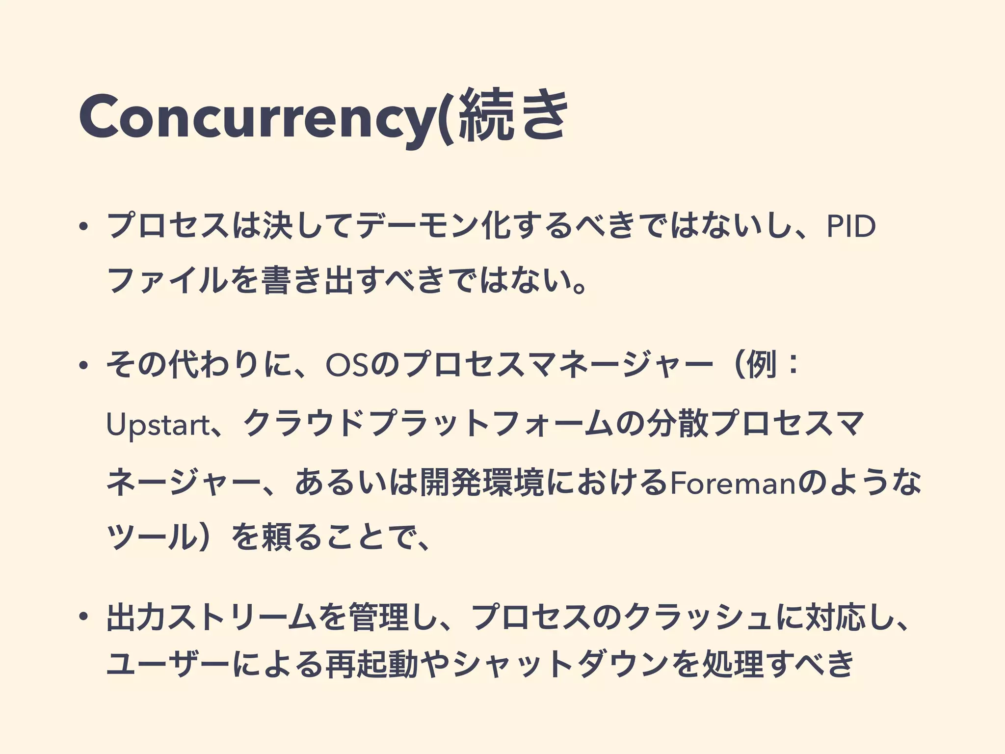 Concurrency(続き 
• プロセスは決してデーモン化するべきではないし、PID 
ファイルを書き出すべきではない。 
• その代わりに、OSのプロセスマネージャー（例： 
Upstart、クラウドプラットフォームの分散プロセスマ 
ネージャー、あるいは開発環境におけるForemanのような 
ツール）を頼ることで、 
• 出力ストリームを管理し、プロセスのクラッシュに対応し、 
ユーザーによる再起動やシャットダウンを処理すべき 
 