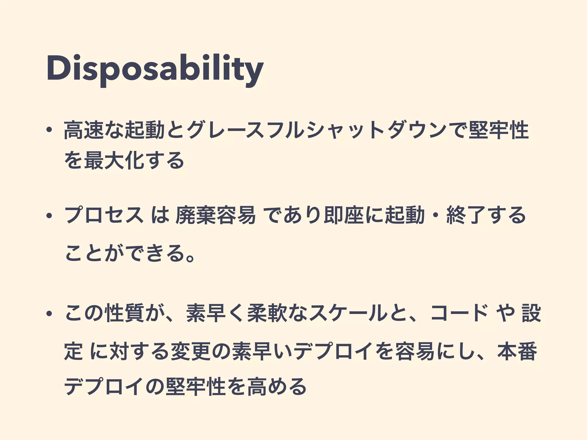 Disposability 
• 高速な起動とグレースフルシャットダウンで堅牢性 
を最大化する 
• プロセス は 廃棄容易 であり即座に起動・終了する 
ことができる。 
• この性質が、素早く柔軟なスケールと、コード や 設 
定 に対する変更の素早いデプロイを容易にし、本番 
デプロイの堅牢性を高める 
 