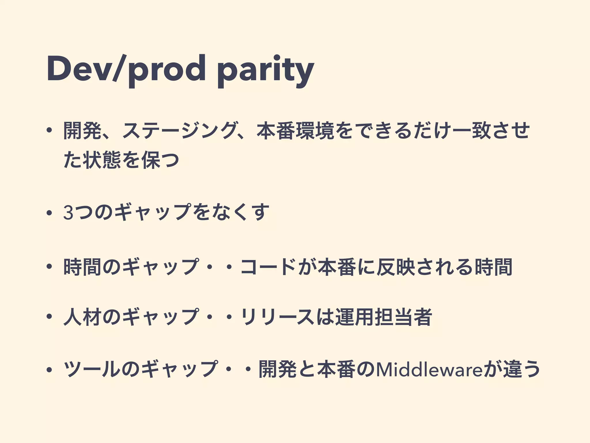 Dev/prod parity 
• 開発、ステージング、本番環境をできるだけ一致させ 
た状態を保つ 
• 3つのギャップをなくす 
• 時間のギャップ・・コードが本番に反映される時間 
• 人材のギャップ・・リリースは運用担当者 
• ツールのギャップ・・開発と本番のMiddlewareが違う 
 