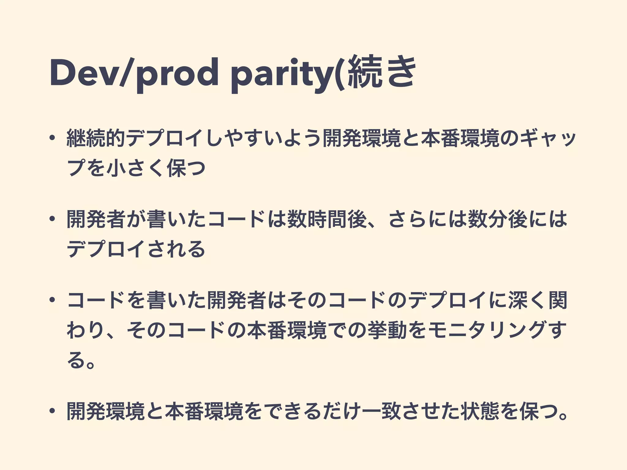 Dev/prod parity(続き 
• 継続的デプロイしやすいよう開発環境と本番環境のギャッ 
プを小さく保つ 
• 開発者が書いたコードは数時間後、さらには数分後には 
デプロイされる 
• コードを書いた開発者はそのコードのデプロイに深く関 
わり、そのコードの本番環境での挙動をモニタリングす 
る。 
• 開発環境と本番環境をできるだけ一致させた状態を保つ。 
 