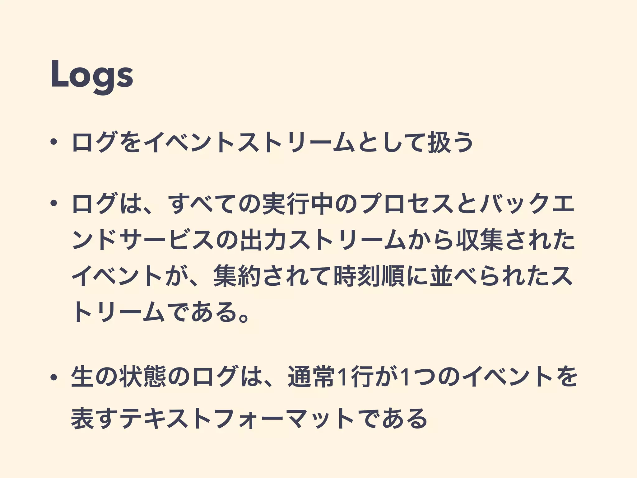 Logs 
• ログをイベントストリームとして扱う 
• ログは、すべての実行中のプロセスとバックエ 
ンドサービスの出力ストリームから収集された 
イベントが、集約されて時刻順に並べられたス 
トリームである。 
• 生の状態のログは、通常1行が1つのイベントを 
表すテキストフォーマットである 
 