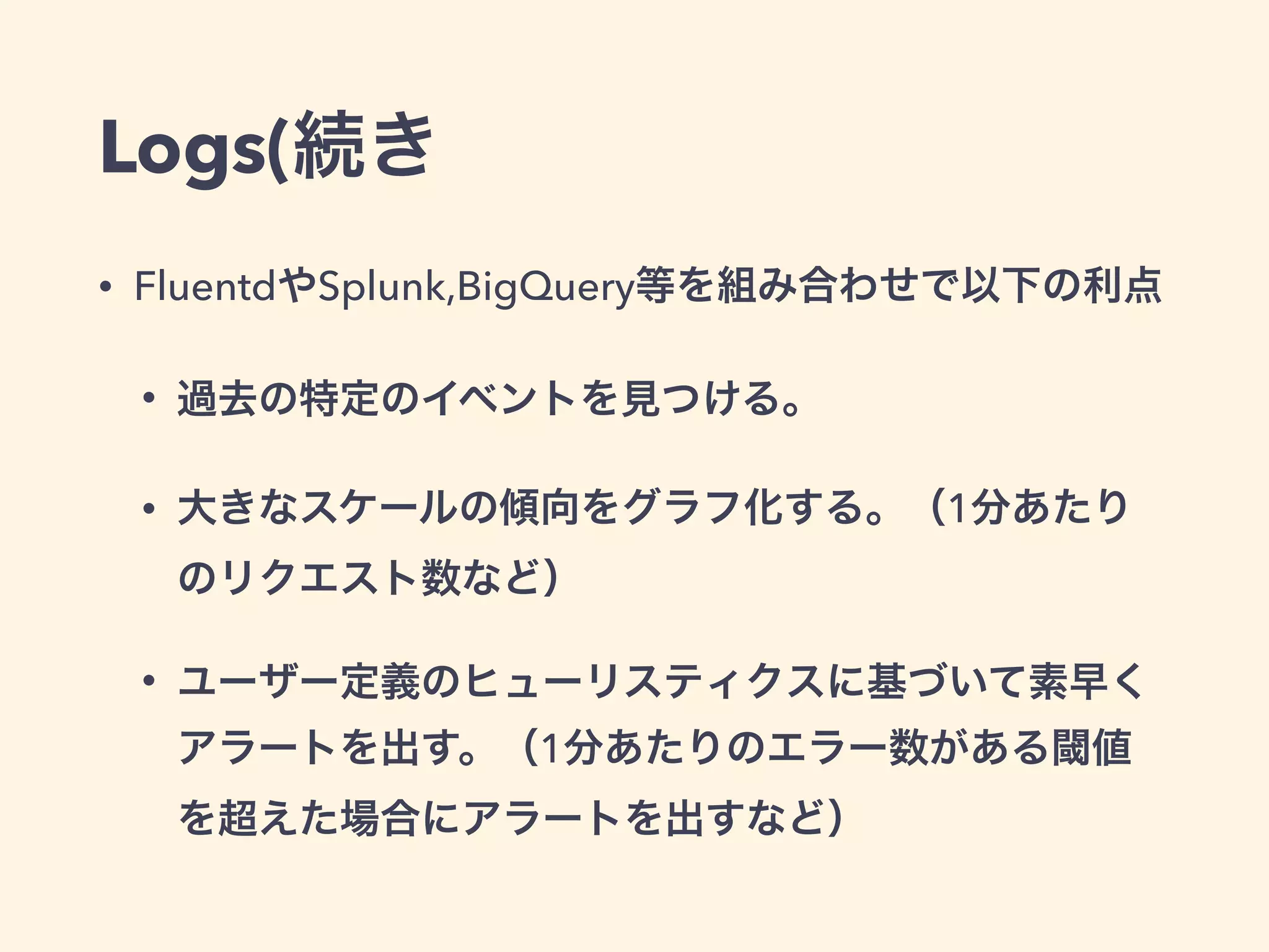 Logs(続き 
• FluentdやSplunk,BigQuery等を組み合わせで以下の利点 
• 過去の特定のイベントを見つける。 
• 大きなスケールの傾向をグラフ化する。（1分あたり 
のリクエスト数など） 
• ユーザー定義のヒューリスティクスに基づいて素早く 
アラートを出す。（1分あたりのエラー数がある閾値 
を超えた場合にアラートを出すなど） 
 