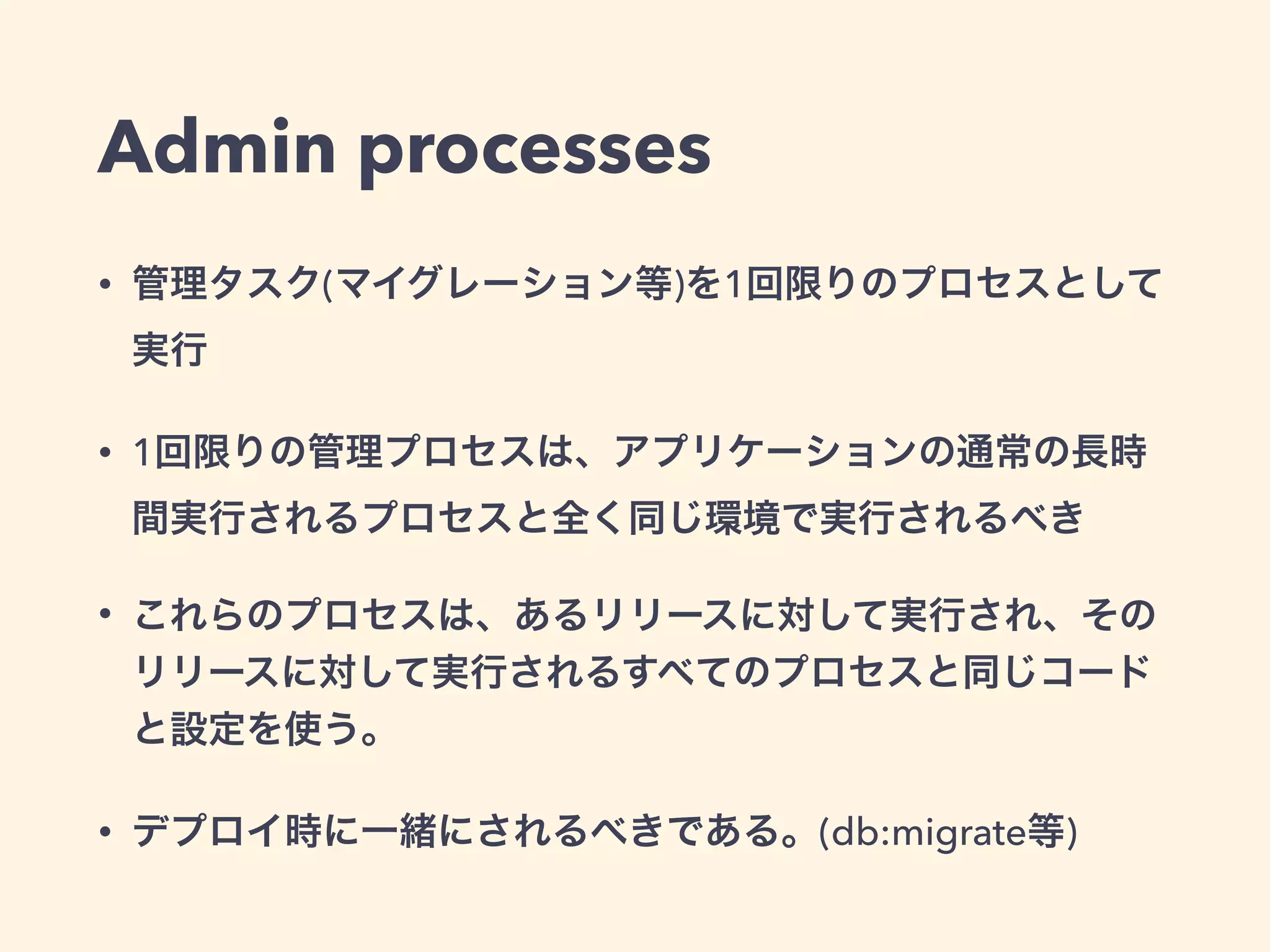 Admin processes 
• 管理タスク(マイグレーション等)を1回限りのプロセスとして 
実行 
• 1回限りの管理プロセスは、アプリケーションの通常の長時 
間実行されるプロセスと全く同じ環境で実行されるべき 
• これらのプロセスは、あるリリースに対して実行され、その 
リリースに対して実行されるすべてのプロセスと同じコード 
と設定を使う。 
• デプロイ時に一緒にされるべきである。(db:migrate等) 
 