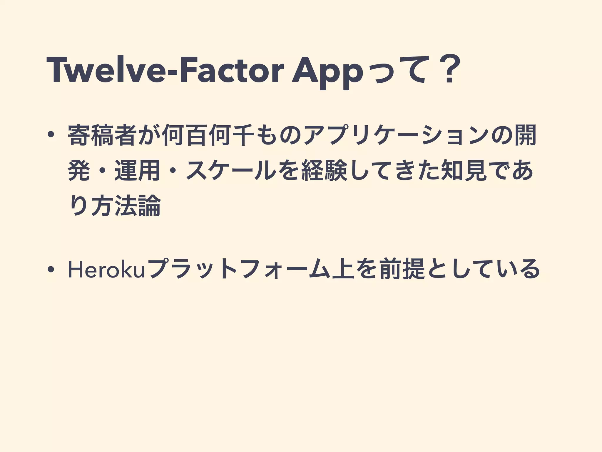 Twelve-Factor Appって？ 
• 寄稿者が何百何千ものアプリケーションの開 
発・運用・スケールを経験してきた知見であ 
り方法論 
• Herokuプラットフォーム上を前提としている 
 