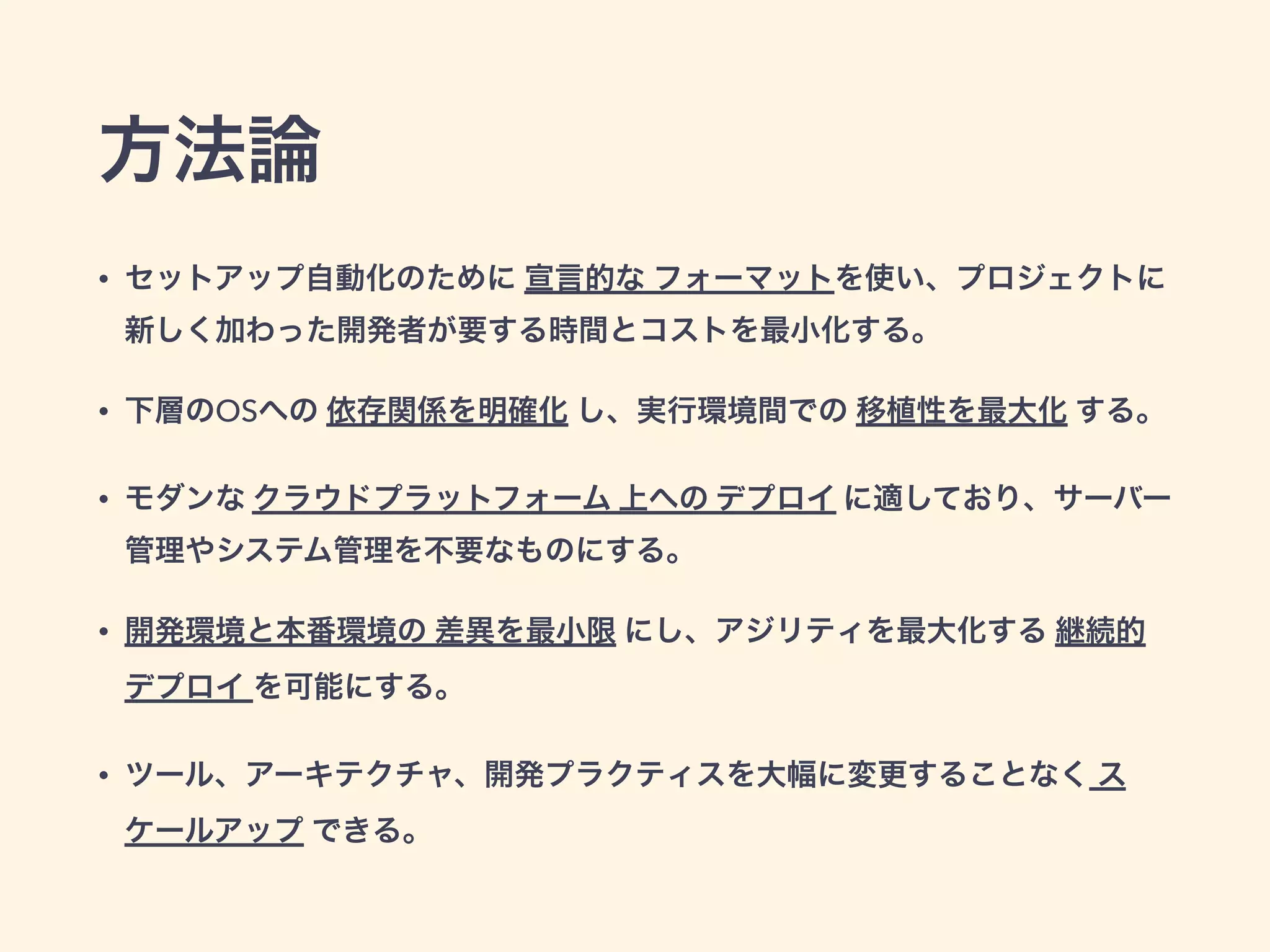 方法論 
• セットアップ自動化のために 宣言的な フォーマットを使い、プロジェクトに 
新しく加わった開発者が要する時間とコストを最小化する。 
• 下層のOSへの 依存関係を明確化 し、実行環境間での 移植性を最大化 する。 
• モダンな クラウドプラットフォーム 上への デプロイ に適しており、サーバー 
管理やシステム管理を不要なものにする。 
• 開発環境と本番環境の 差異を最小限 にし、アジリティを最大化する 継続的 
デプロイ を可能にする。 
• ツール、アーキテクチャ、開発プラクティスを大幅に変更することなく ス 
ケールアップ できる。 
 