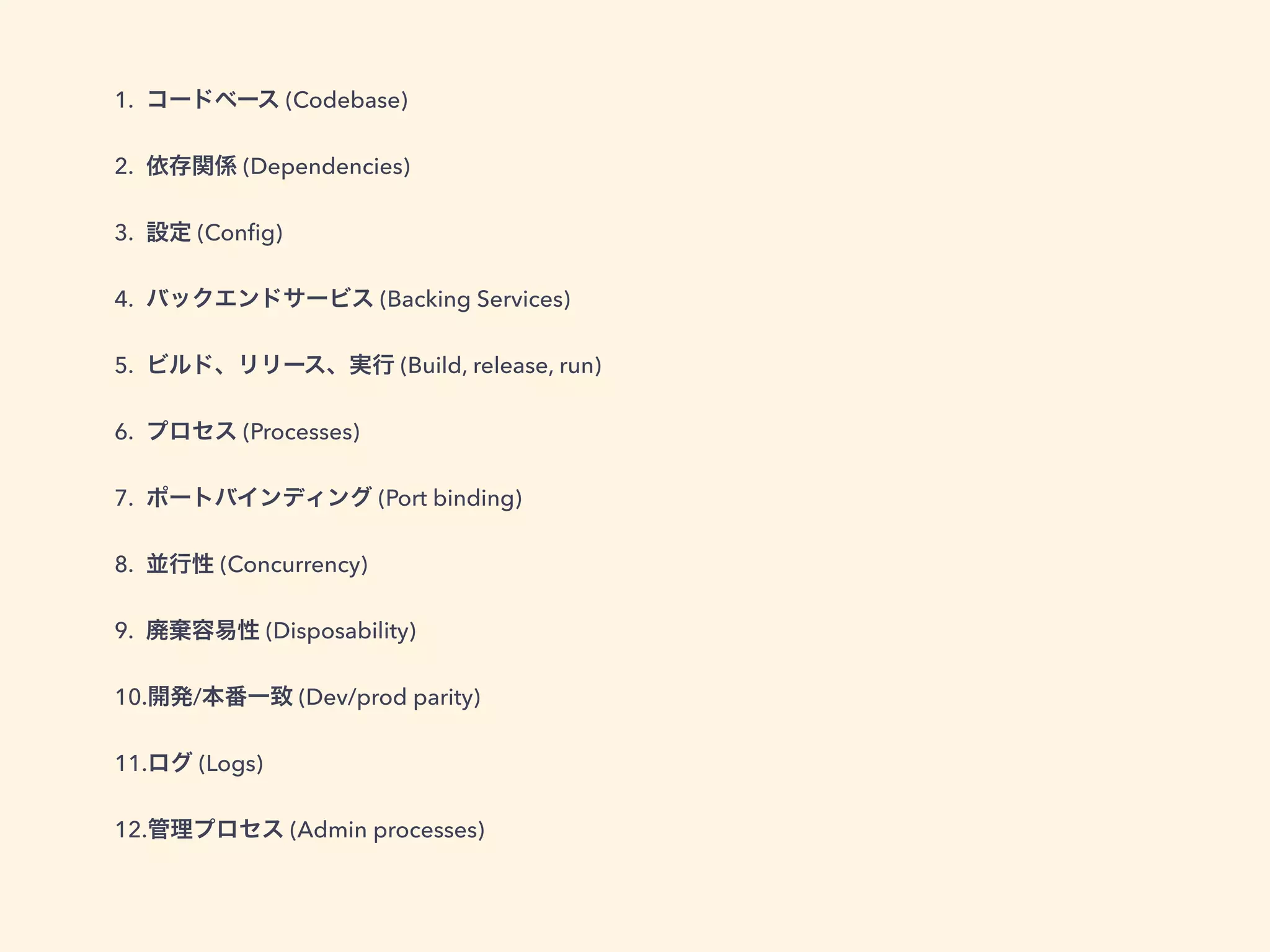 1. コードベース (Codebase) 
2. 依存関係 (Dependencies) 
3. 設定 (Config) 
4. バックエンドサービス (Backing Services) 
5. ビルド、リリース、実行 (Build, release, run) 
6. プロセス (Processes) 
7. ポートバインディング (Port binding) 
8. 並行性 (Concurrency) 
9. 廃棄容易性 (Disposability) 
10.開発/本番一致 (Dev/prod parity) 
11.ログ (Logs) 
12.管理プロセス (Admin processes) 
 