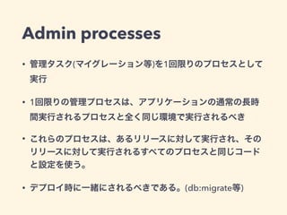 Admin processes 
• 管理タスク(マイグレーション等)を1回限りのプロセスとして 
実行 
• 1回限りの管理プロセスは、アプリケーションの通常の長時 
間実行されるプロセスと全く同じ環境で実行されるべき 
• これらのプロセス...