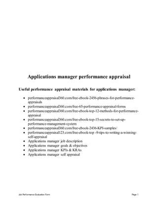 Job Performance Evaluation Form Page 1
Applications manager performance appraisal
Useful performance appraisal materials for applications manager:
 performanceappraisal360.com/free-ebook-2456-phrases-for-performance-
appraisals
 performanceappraisal360.com/free-65-performance-appraisal-forms
 performanceappraisal360.com/free-ebook-top-12-methods-for-performance-
appraisal
 performanceappraisal360.com/free-ebook-top-15-secrets-to-set-up-
performance-management-system
 performanceappraisal360.com/free-ebook-2436-KPI-samples/
 performanceappraisal123.com/free-ebook-top -9-tips-to-writing-a-winning-
self-appraisal
 Applications manager job description
 Applications manager goals & objectives
 Applications manager KPIs & KRAs
 Applications manager self appraisal
 