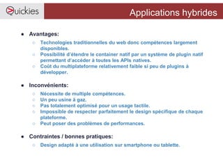 Applications hybrides
● Avantages:
○ Technologies traditionnelles du web donc compétences largement
disponibles.
○ Possibilité d’étendre le container natif par un système de plugin natif
permettant d’accéder à toutes les APIs natives.
○ Coût du multiplateforme relativement faible si peu de plugins à
développer.
● Inconvénients:
○ Nécessite de multiple compétences.
○ Un peu usine à gaz.
○ Pas totalement optimisé pour un usage tactile.
○ Impossible de respecter parfaitement le design spécifique de chaque
plateforme.
○ Peut poser des problèmes de performances.
● Contraintes / bonnes pratiques:
○ Design adapté à une utilisation sur smartphone ou tablette.
 