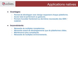 Applications natives
● Avantages:
○ Permet de développer avec design respectant chaque plateforme.
○ Accès total et performant au gestures.
○ Permet d’accéder facilement au dernières nouveautés des SDK /
matériel.
● Inconvénients:
○ Nécessite de multiples compétences.
○ Nécessite autant de développements que de plateformes cibles.
○ Maintenance plus compliquée.
○ Nécessite de multiples environnements.
 