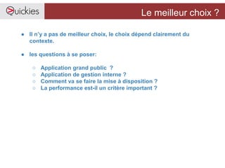 Le meilleur choix ?
● Il n’y a pas de meilleur choix, le choix dépend clairement du
contexte.
● les questions à se poser:
○ Application grand public ?
○ Application de gestion interne ?
○ Comment va se faire la mise à disposition ?
○ La performance est-il un critère important ?
 