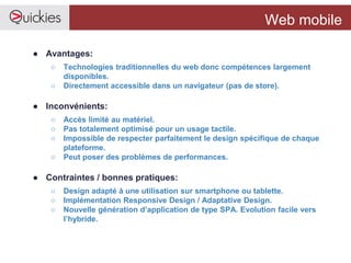 Web mobile
● Avantages:
○ Technologies traditionnelles du web donc compétences largement
disponibles.
○ Directement accessible dans un navigateur (pas de store).
● Inconvénients:
○ Accès limité au matériel.
○ Pas totalement optimisé pour un usage tactile.
○ Impossible de respecter parfaitement le design spécifique de chaque
plateforme.
○ Peut poser des problèmes de performances.
● Contraintes / bonnes pratiques:
○ Design adapté à une utilisation sur smartphone ou tablette.
○ Implémentation Responsive Design / Adaptative Design.
○ Nouvelle génération d’application de type SPA. Evolution facile vers
l’hybride.
 