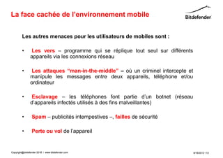 La face cachée de l’environnement mobile


         Les autres menaces pour les utilisateurs de mobiles sont :

         •      Les vers – programme qui se réplique tout seul sur différents
                appareils via les connexions réseau

         •      Les attaques “man-in-the-middle” – où un criminel intercepte et
                manipule les messages entre deux appareils, téléphone et/ou
                ordinateur

         •      Esclavage – les téléphones font partie d’un botnet (réseau
                d’appareils infectés utilisés à des fins malveillantes)

         •       Spam – publicités intempestives –, failles de sécurité

         •       Perte ou vol de l’appareil


Copyright@bitdefender 2011 / www.bitdefender.com
                      2012                                                        9/18/2012 • 12
 