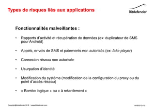 Types de risques liés aux applications


         Fonctionnalités malveillantes :

         •      Rapports d’activité et récupération de données (ex: duplicateur de SMS
                pour Android)

         •      Appels, envois de SMS et paiements non autorisés (ex: fake player)

         •      Connexion réseau non autorisée

         •      Usurpation d’identité

         •      Modification du système (modification de la configuration du proxy ou du
                point d’accès réseau)

         •      « Bombe logique » ou « à retardement »


Copyright@bitdefender 2011 / www.bitdefender.com
                      2012                                                           9/18/2012 • 13
 