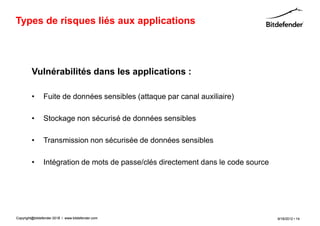 Types de risques liés aux applications




         Vulnérabilités dans les applications :

         •      Fuite de données sensibles (attaque par canal auxiliaire)

         •      Stockage non sécurisé de données sensibles

         •      Transmission non sécurisée de données sensibles

         •      Intégration de mots de passe/clés directement dans le code source




Copyright@bitdefender 2011 / www.bitdefender.com
                      2012                                                          9/18/2012 • 14
 