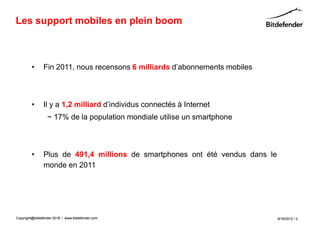 Les support mobiles en plein boom



         •      Fin 2011, nous recensons 6 milliards d’abonnements mobiles



         •      Il y a 1,2 milliard d’individus connectés à Internet
                  ~ 17% de la population mondiale utilise un smartphone



         •      Plus de 491,4 millions de smartphones ont été vendus dans le
                monde en 2011




Copyright@bitdefender 2011 / www.bitdefender.com
                      2012                                                     9/18/2012 • 2
 