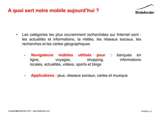 A quoi sert notre mobile aujourd’hui ?



         •      Les catégories les plus couramment recherchées sur Internet sont :
                les actualités et informations, la météo, les réseaux sociaux, les
                recherches et les cartes géographiques

                  -       Navigateurs mobiles utilisés pour             :   banques en
                         ligne,          voyages,           shopping,        informations
                         locales, actualités, vidéos, sports et blogs

                  -       Applications : jeux, réseaux sociaux, cartes et musique




Copyright@bitdefender 2011 / www.bitdefender.com
                      2012                                                                  9/18/2012 • 4
 