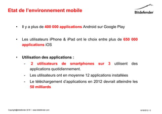 Etat de l’environnement mobile


         •      Il y a plus de 400 000 applications Android sur Google Play


         •      Les utilisateurs iPhone & iPad ont le choix entre plus de 650 000
                applications iOS


         •      Utilisation des applications :
                  -      2 utilisateurs de smartphones           sur   3   utilisent   des
                         applications quotidiennement.
                  -      Les utilisateurs ont en moyenne 12 applications installées
                  -      Le téléchargement d’applications en 2012 devrait atteindre les
                         50 milliards




Copyright@bitdefender 2011 / www.bitdefender.com
                      2012                                                                   9/18/2012 • 5
 