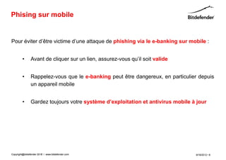 Phising sur mobile


Pour éviter d’être victime d’une attaque de phishing via le e-banking sur mobile :


         •      Avant de cliquer sur un lien, assurez-vous qu’il soit valide


         •      Rappelez-vous que le e-banking peut être dangereux, en particulier depuis
                un appareil mobile


         •      Gardez toujours votre système d’exploitation et antivirus mobile à jour




Copyright@bitdefender 2011 / www.bitdefender.com
                      2012                                                        9/18/2012 • 8
 