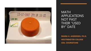 MATH
APPLICATIONS
NOT PAST
THEIR “USED
BY” DATE
MARIA H. ANDERSEN, PH.D.
WESTMINSTER COLLEGE
CEO, COURSETUNE
 