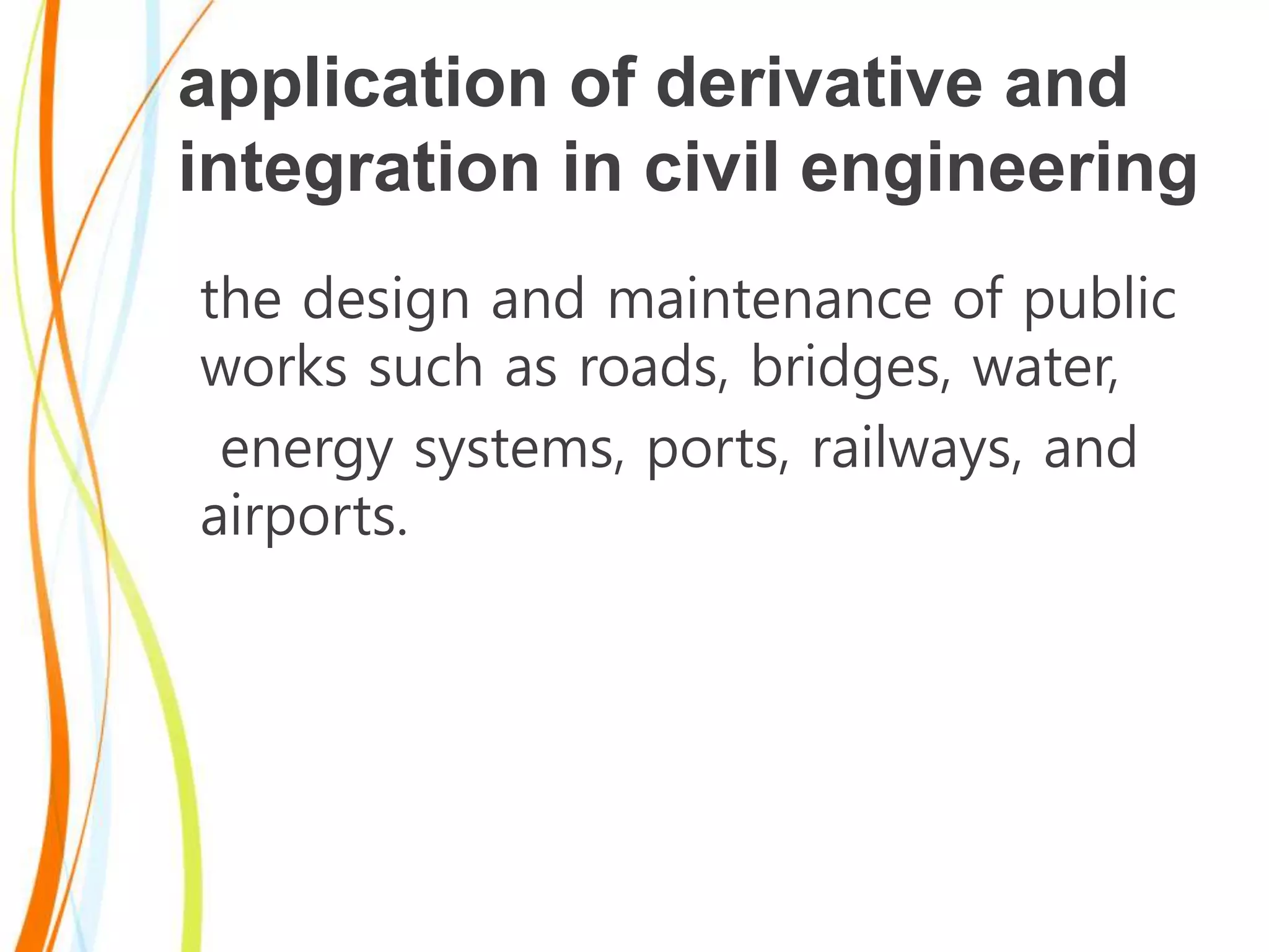 application of derivative and
integration in civil engineering
the design and maintenance of public
works such as roads, bridges, water,
energy systems, ports, railways, and
airports.