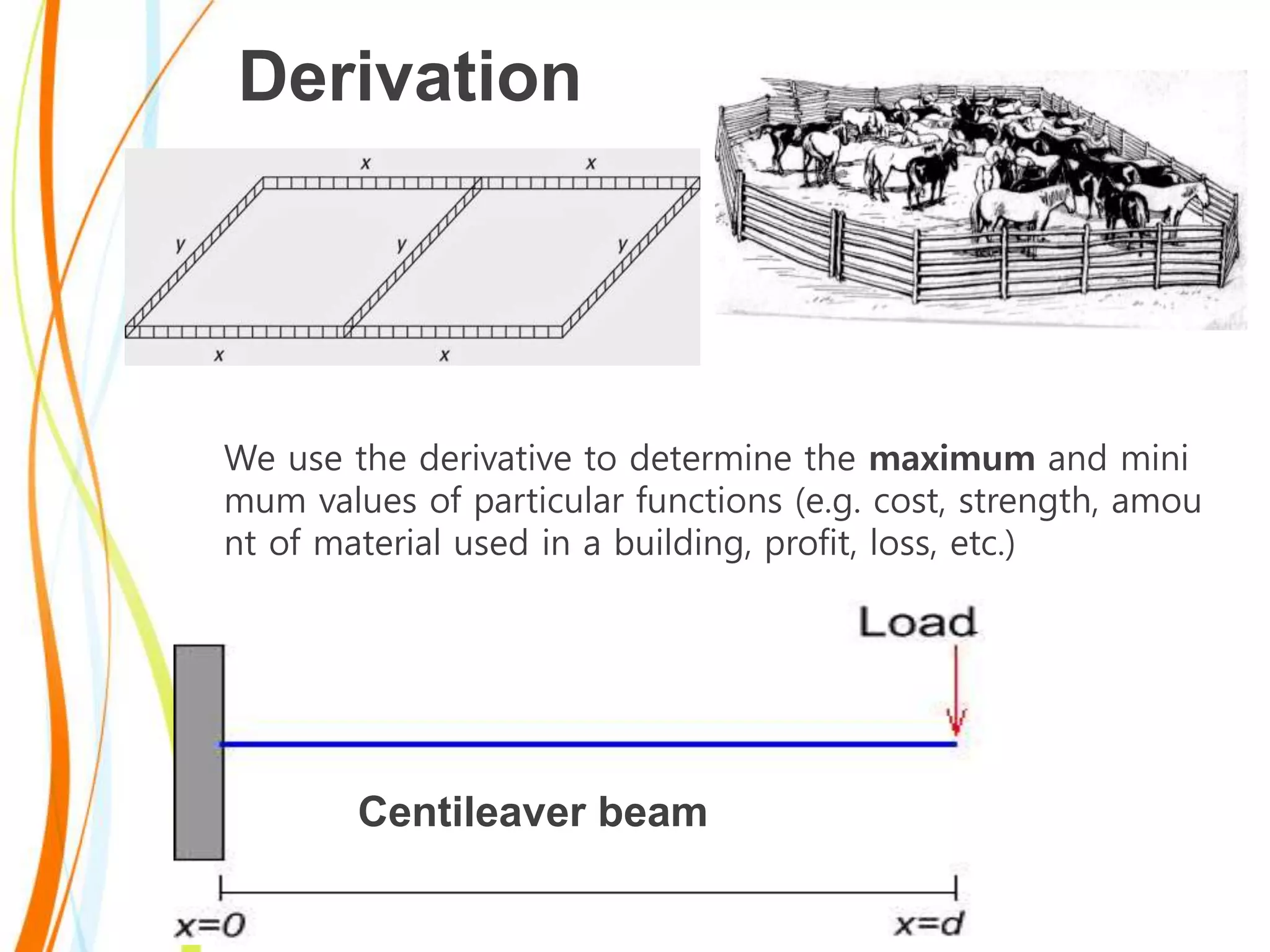 Derivation
We use the derivative to determine the maximum and mini
mum values of particular functions (e.g. cost, strength, amou
nt of material used in a building, profit, loss, etc.)
Centileaver beam