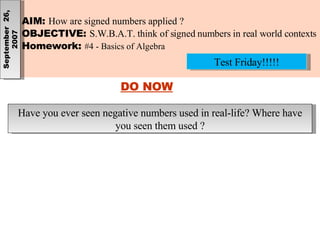 AIM:  How are signed numbers applied ? OBJECTIVE:  S.W.B.A.T. think of signed numbers in real world contexts Homework:  #4 - Basics of Algebra September  26, 2007 DO NOW Have you ever seen negative numbers used in real-life? Where have you seen them used ? Test Friday!!!!! 